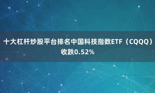 十大杠杆炒股平台排名中国科技指数ETF（CQQQ）收跌0.52%
