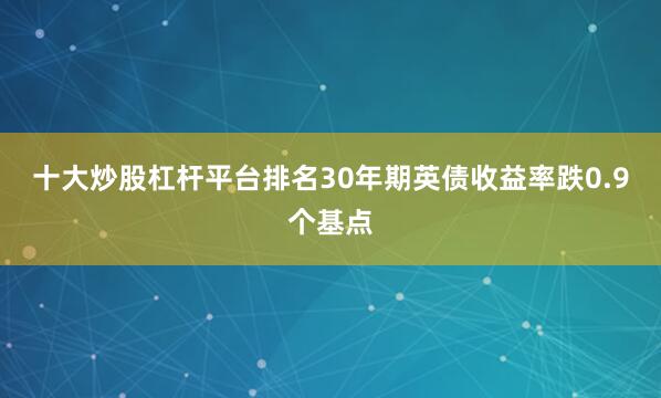 十大炒股杠杆平台排名30年期英债收益率跌0.9个基点