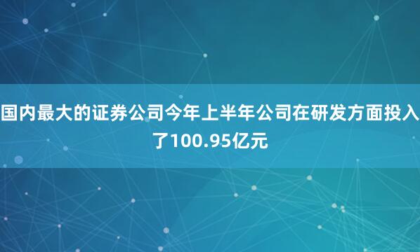 国内最大的证券公司今年上半年公司在研发方面投入了100.95亿元